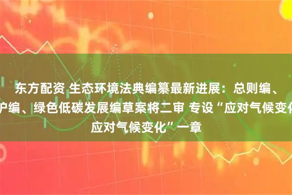 东方配资 生态环境法典编纂最新进展：总则编、生态保护编、绿色低碳发展编草案将二审 专设“应对气候变化”一章