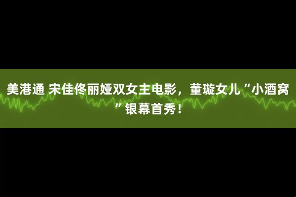美港通 宋佳佟丽娅双女主电影，董璇女儿“小酒窝”银幕首秀！