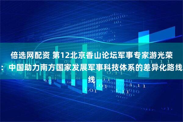 倍选网配资 第12北京香山论坛军事专家游光荣：中国助力南方国家发展军事科技体系的差异化路线