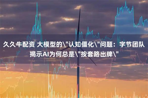 久久牛配资 大模型的＂认知僵化＂问题：字节团队揭示AI为何总是＂按套路出牌＂