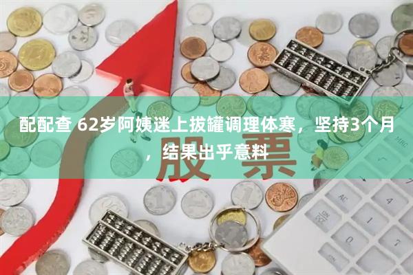 配配查 62岁阿姨迷上拔罐调理体寒，坚持3个月，结果出乎意料