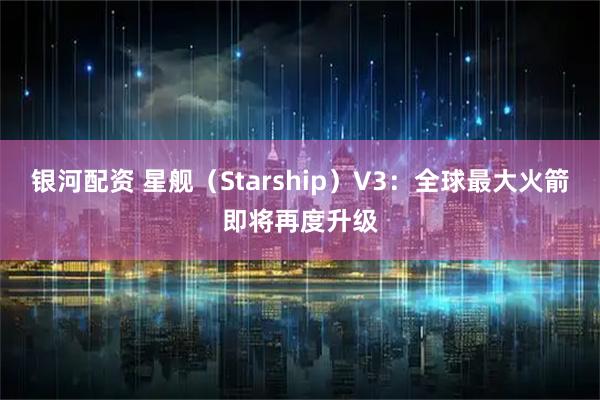 银河配资 星舰（Starship）V3：全球最大火箭即将再度升级