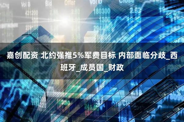 嘉创配资 北约强推5%军费目标 内部面临分歧_西班牙_成员国_财政