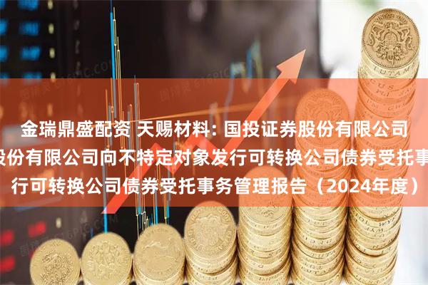 金瑞鼎盛配资 天赐材料: 国投证券股份有限公司关于广州天赐高新材料股份有限公司向不特定对象发行可转换公司债券受托事务管理报告（2024年度）