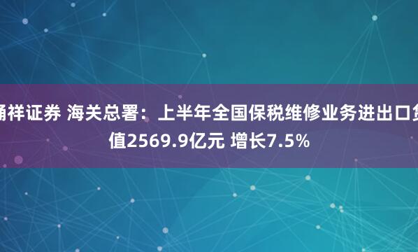 桶祥证券 海关总署：上半年全国保税维修业务进出口货值2569.9亿元 增长7.5%
