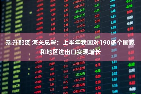 瑞升配资 海关总署：上半年我国对190多个国家和地区进出口实现增长