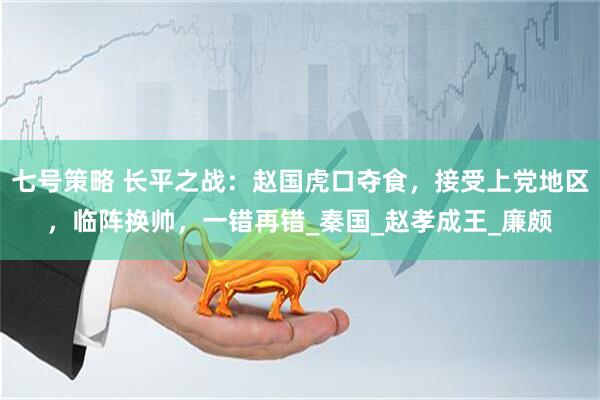 七号策略 长平之战：赵国虎口夺食，接受上党地区，临阵换帅，一错再错_秦国_赵孝成王_廉颇