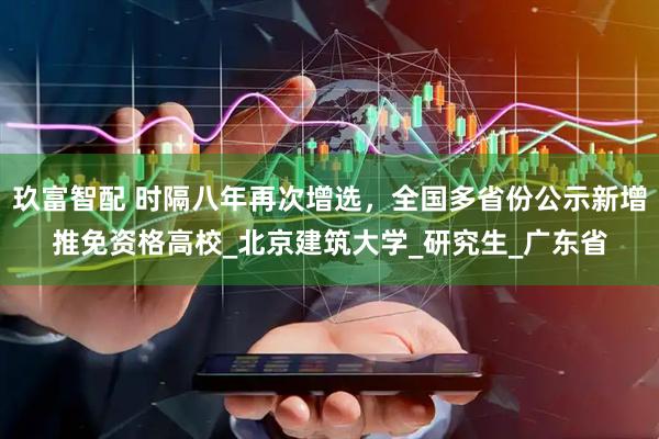 玖富智配 时隔八年再次增选，全国多省份公示新增推免资格高校_北京建筑大学_研究生_广东省