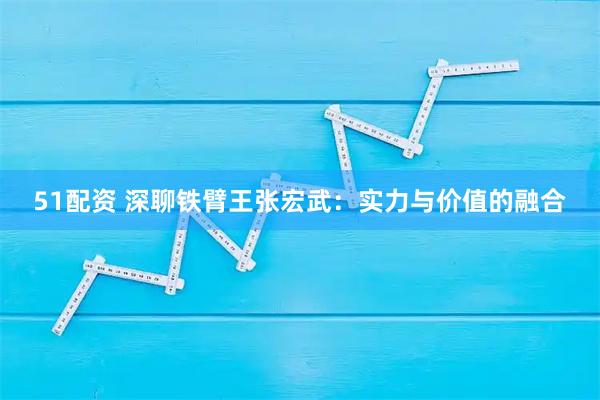 51配资 深聊铁臂王张宏武：实力与价值的融合