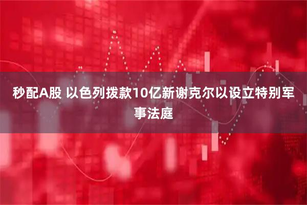 秒配A股 以色列拨款10亿新谢克尔以设立特别军事法庭